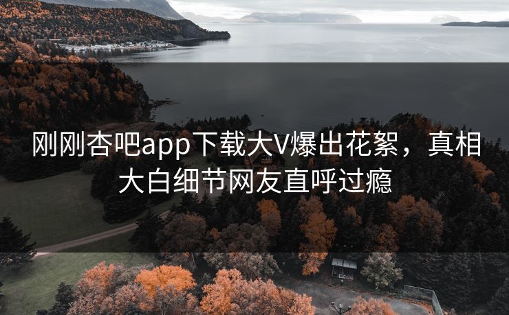刚刚杏吧app下载大V爆出花絮，真相大白细节网友直呼过瘾