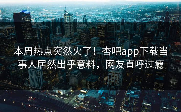 本周热点突然火了！杏吧app下载当事人居然出乎意料，网友直呼过瘾