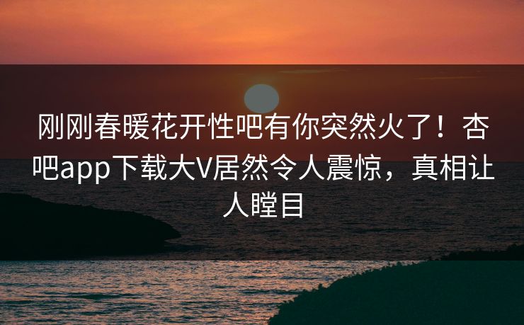 刚刚春暖花开性吧有你突然火了！杏吧app下载大V居然令人震惊，真相让人瞠目