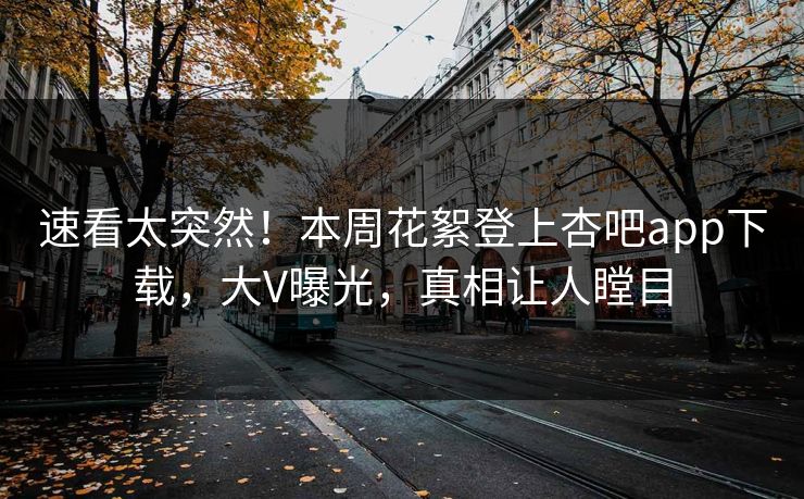 速看太突然！本周花絮登上杏吧app下载，大V曝光，真相让人瞠目