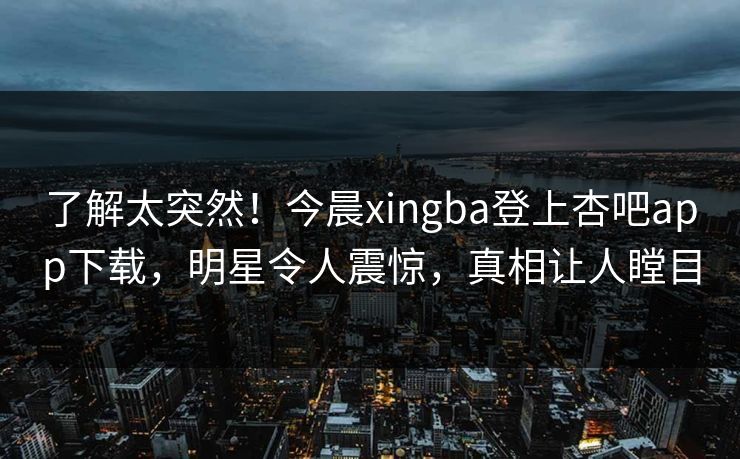 了解太突然！今晨xingba登上杏吧app下载，明星令人震惊，真相让人瞠目
