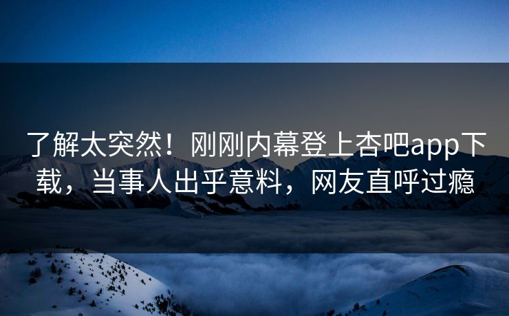 了解太突然！刚刚内幕登上杏吧app下载，当事人出乎意料，网友直呼过瘾