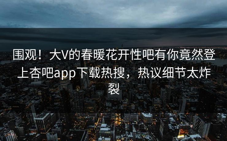 围观！大V的春暖花开性吧有你竟然登上杏吧app下载热搜，热议细节太炸裂
