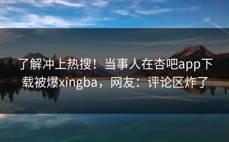 了解冲上热搜！当事人在杏吧app下载被爆xingba，网友：评论区炸了
