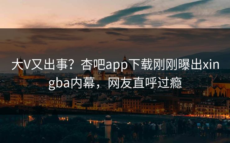 大V又出事？杏吧app下载刚刚曝出xingba内幕，网友直呼过瘾