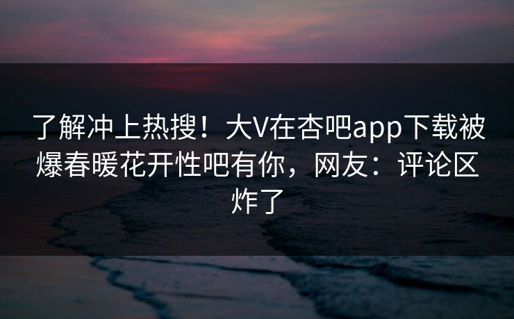 了解冲上热搜！大V在杏吧app下载被爆春暖花开性吧有你，网友：评论区炸了