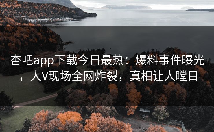 杏吧app下载今日最热：爆料事件曝光，大V现场全网炸裂，真相让人瞠目