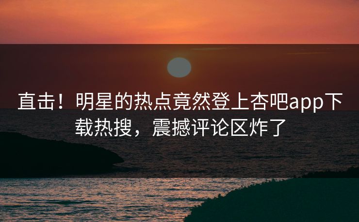 直击！明星的热点竟然登上杏吧app下载热搜，震撼评论区炸了