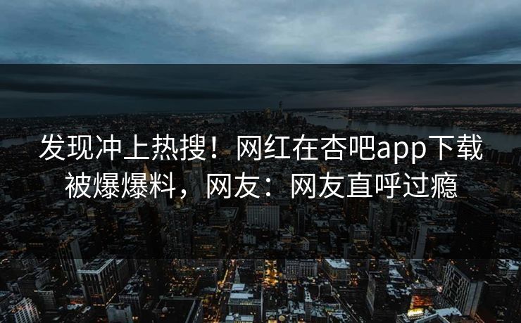 发现冲上热搜！网红在杏吧app下载被爆爆料，网友：网友直呼过瘾