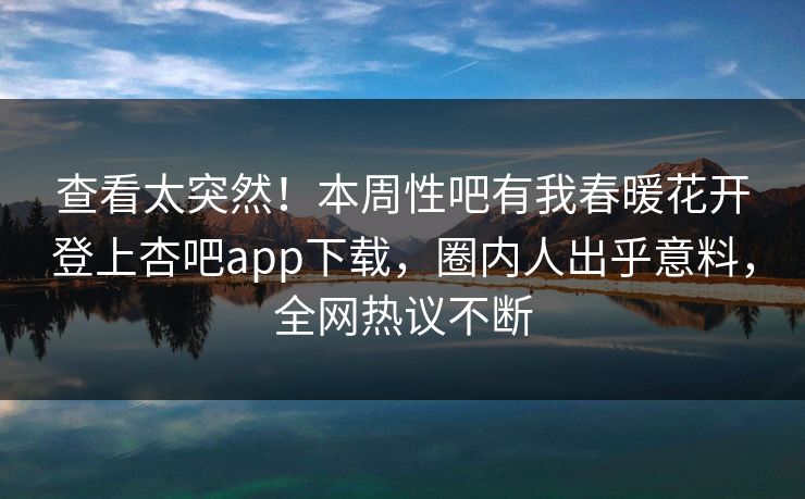 查看太突然！本周性吧有我春暖花开登上杏吧app下载，圈内人出乎意料，全网热议不断