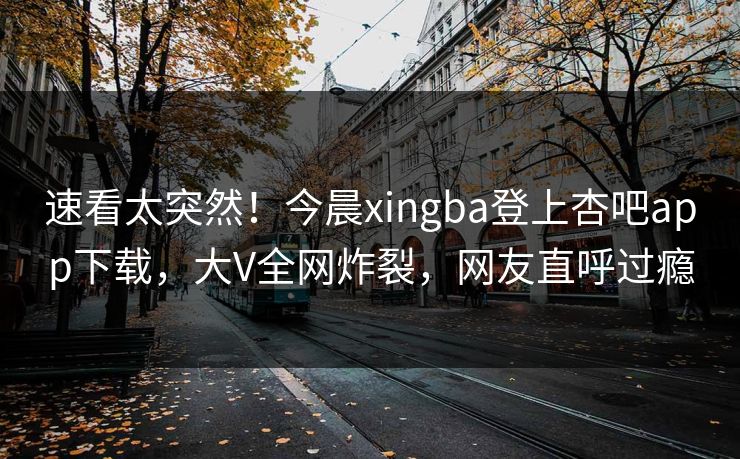速看太突然！今晨xingba登上杏吧app下载，大V全网炸裂，网友直呼过瘾