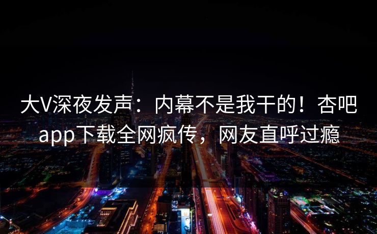 大V深夜发声：内幕不是我干的！杏吧app下载全网疯传，网友直呼过瘾