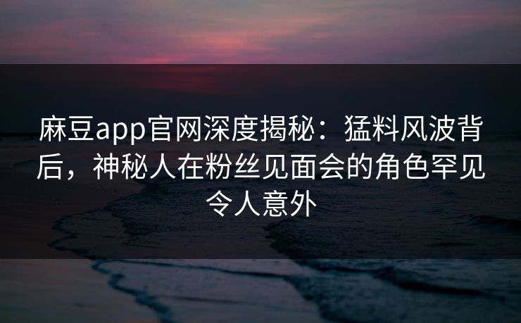 麻豆app官网深度揭秘：猛料风波背后，神秘人在粉丝见面会的角色罕见令人意外