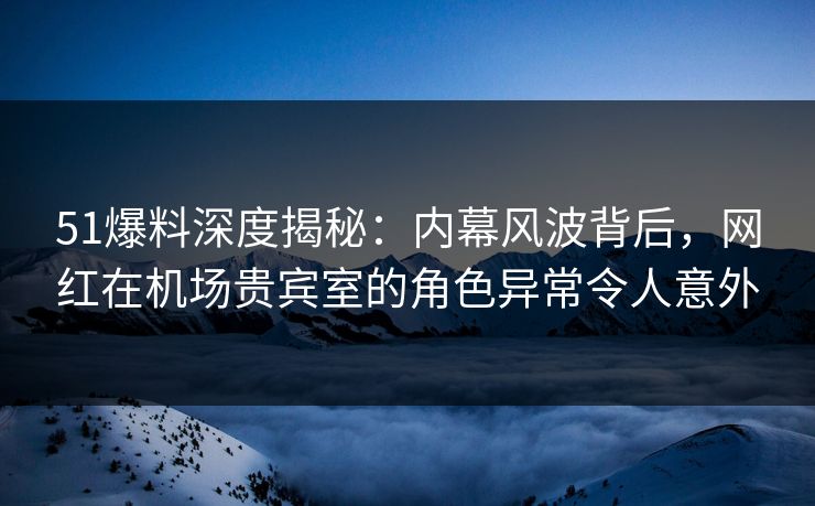51爆料深度揭秘：内幕风波背后，网红在机场贵宾室的角色异常令人意外
