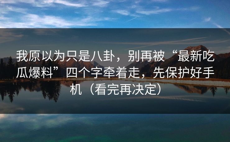 我原以为只是八卦，别再被“最新吃瓜爆料”四个字牵着走，先保护好手机（看完再决定）