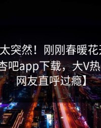 【查看太突然！刚刚春暖花开性吧有你登上杏吧app下载，大V热血沸腾，网友直呼过瘾】