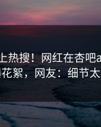 围观冲上热搜！网红在杏吧app下载被爆花絮，网友：细节太炸裂