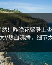 围观太突然！昨晚花絮登上杏吧app下载，大V热血沸腾，细节太炸裂