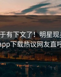 爆料终于有下文了！明星现身回应，杏吧app下载热议网友直呼过瘾