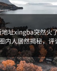 性吧最新地址xingba突然火了！杏吧app下载圈内人居然揭秘，评论区炸了