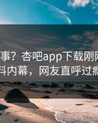 大V又出事？杏吧app下载刚刚曝出爆料内幕，网友直呼过瘾
