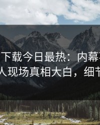 杏吧app下载今日最热：内幕事件曝光，圈内人现场真相大白，细节太炸裂