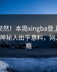 围观太突然！本周xingba登上杏吧app下载，神秘人出乎意料，网友直呼过瘾