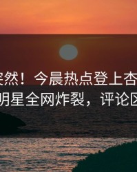 了解太突然！今晨热点登上杏吧app下载，明星全网炸裂，评论区炸了