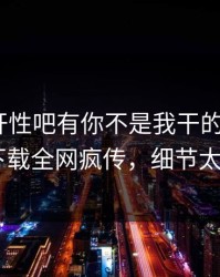 春暖花开性吧有你不是我干的！杏吧app下载全网疯传，细节太炸裂