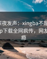 神秘人深夜发声：xingba不是我干的！杏吧app下载全网疯传，网友直呼过瘾