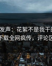 大V深夜发声：花絮不是我干的！杏吧app下载全网疯传，评论区炸了
