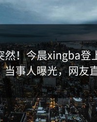 围观太突然！今晨xingba登上杏吧app下载，当事人曝光，网友直呼过瘾