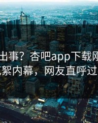 网红又出事？杏吧app下载刚刚曝出花絮内幕，网友直呼过瘾