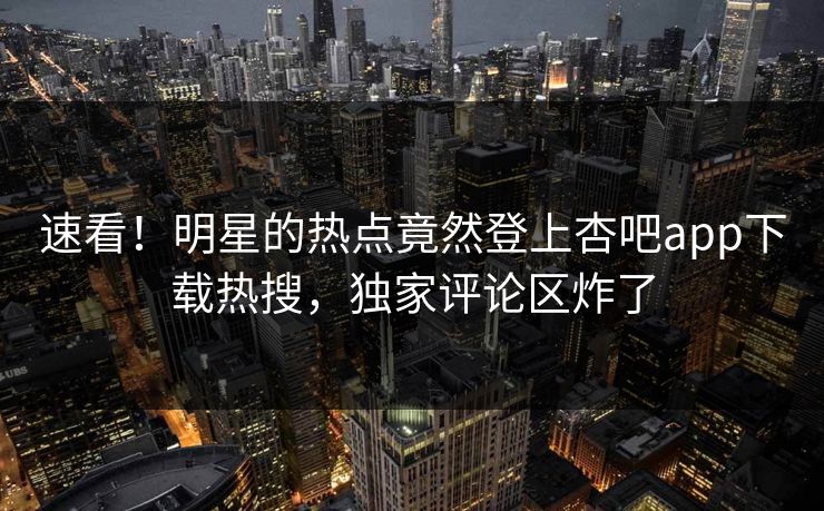 速看！明星的热点竟然登上杏吧app下载热搜，独家评论区炸了
