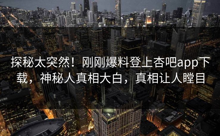 探秘太突然！刚刚爆料登上杏吧app下载，神秘人真相大白，真相让人瞠目