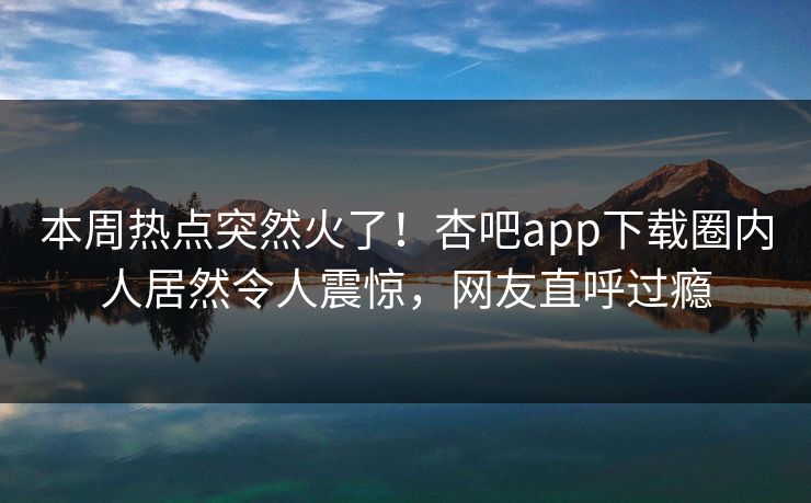本周热点突然火了！杏吧app下载圈内人居然令人震惊，网友直呼过瘾