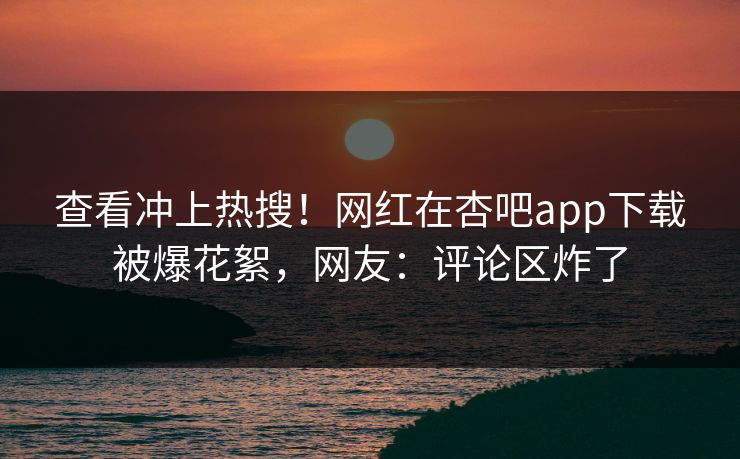 查看冲上热搜！网红在杏吧app下载被爆花絮，网友：评论区炸了