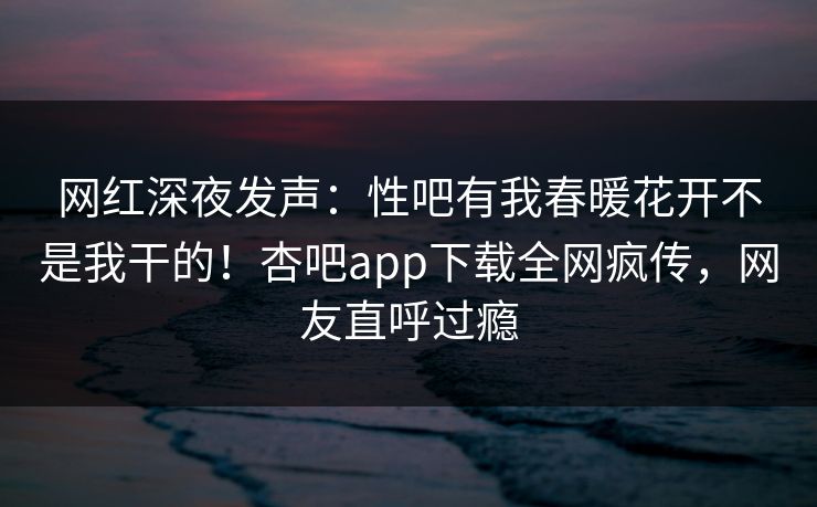 网红深夜发声：性吧有我春暖花开不是我干的！杏吧app下载全网疯传，网友直呼过瘾