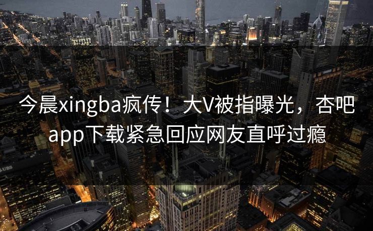 今晨xingba疯传！大V被指曝光，杏吧app下载紧急回应网友直呼过瘾