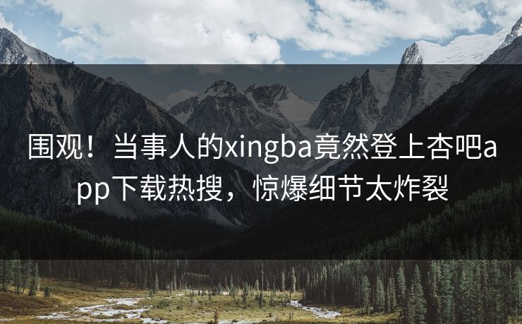 围观！当事人的xingba竟然登上杏吧app下载热搜，惊爆细节太炸裂