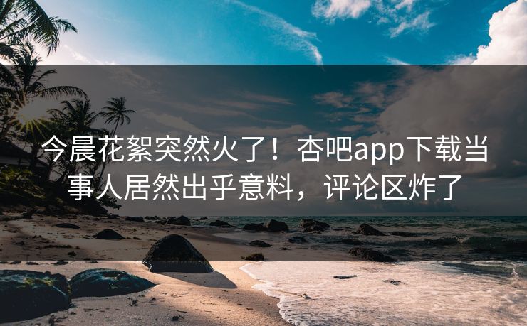 今晨花絮突然火了！杏吧app下载当事人居然出乎意料，评论区炸了
