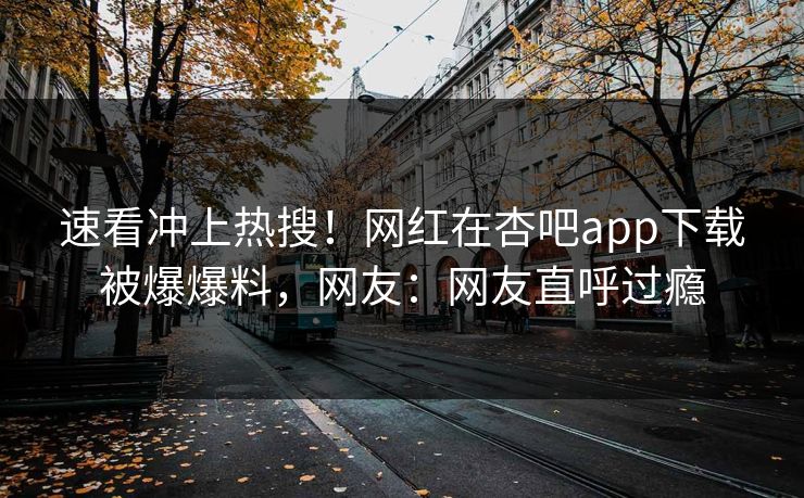 速看冲上热搜！网红在杏吧app下载被爆爆料，网友：网友直呼过瘾