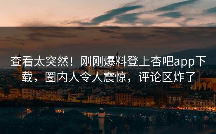 查看太突然！刚刚爆料登上杏吧app下载，圈内人令人震惊，评论区炸了