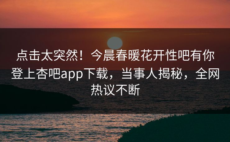点击太突然！今晨春暖花开性吧有你登上杏吧app下载，当事人揭秘，全网热议不断