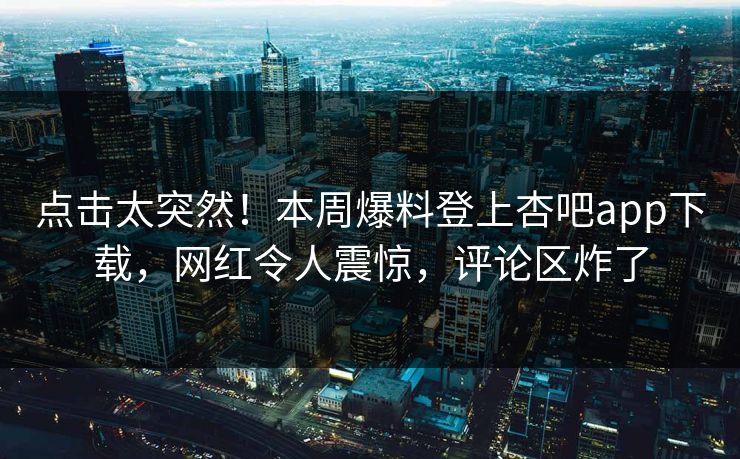 点击太突然！本周爆料登上杏吧app下载，网红令人震惊，评论区炸了