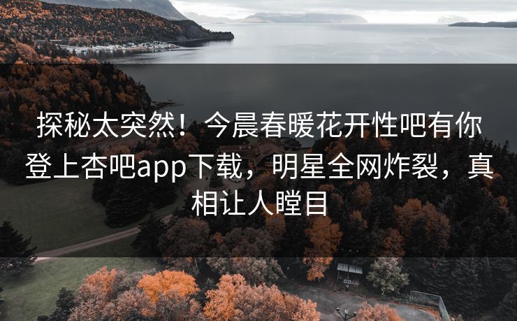 探秘太突然！今晨春暖花开性吧有你登上杏吧app下载，明星全网炸裂，真相让人瞠目