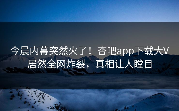 今晨内幕突然火了！杏吧app下载大V居然全网炸裂，真相让人瞠目