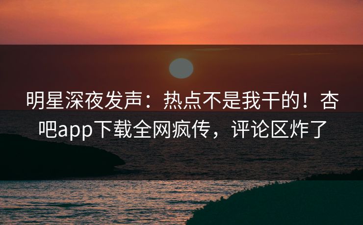 明星深夜发声：热点不是我干的！杏吧app下载全网疯传，评论区炸了