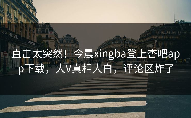 直击太突然！今晨xingba登上杏吧app下载，大V真相大白，评论区炸了