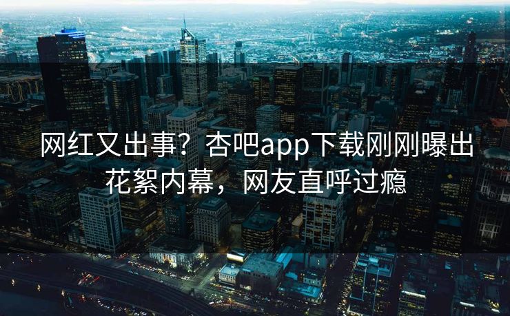网红又出事？杏吧app下载刚刚曝出花絮内幕，网友直呼过瘾